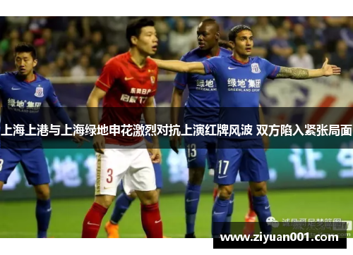 上海上港与上海绿地申花激烈对抗上演红牌风波 双方陷入紧张局面